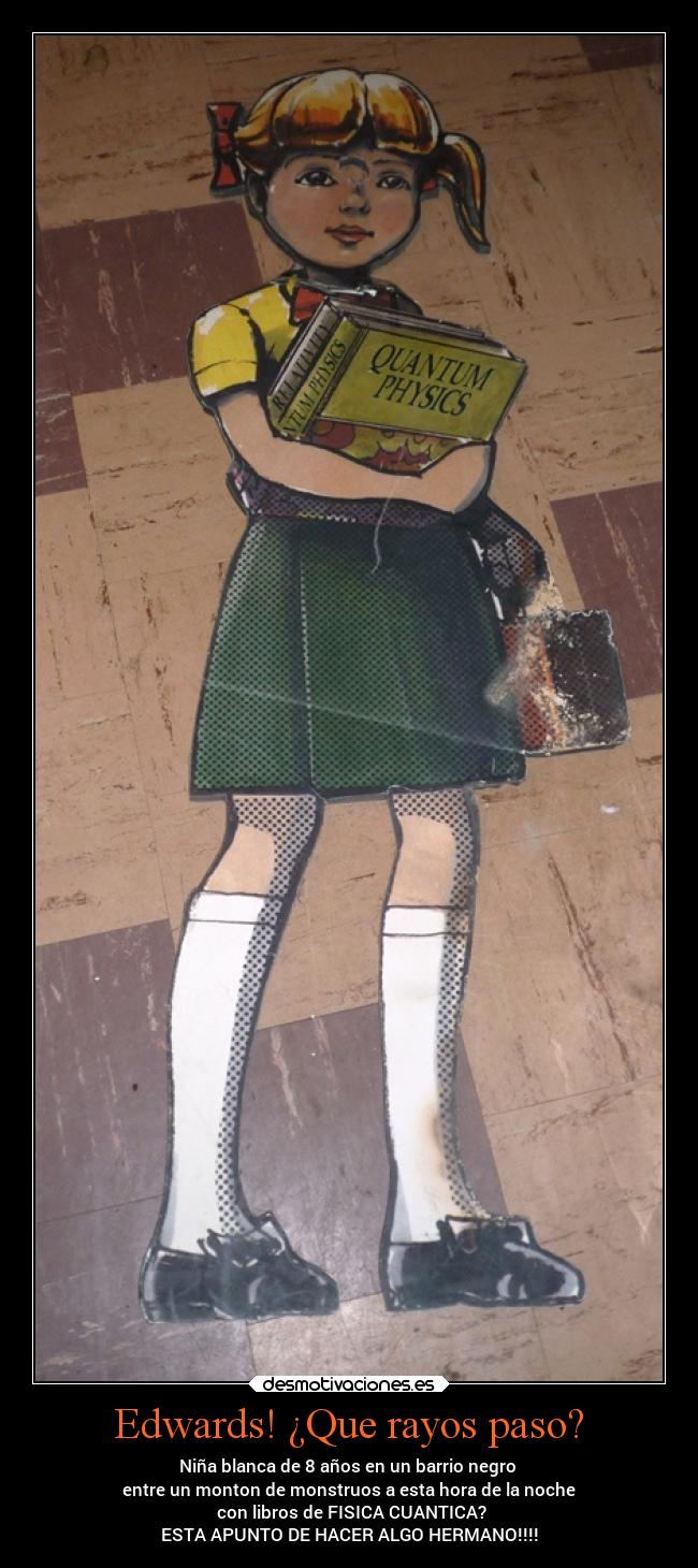 Edwards! ¿Que rayos paso? - Niña blanca de 8 años en un barrio negro
entre un monton de monstruos a esta hora de la noche
con libros de FISICA CUANTICA?
ESTA APUNTO DE HACER ALGO HERMANO!!!!
