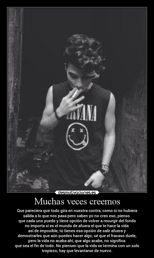 Muchas veces creemos - Que pareciera que todo gira en nuestra contra, como si no hubiera
salida a lo que nos pasa pero saben yo no creo eso, pienso
que cada uno puede y tiene opción de volver a resurgir del fondo
no importa si es el mundo de afuera el que te hace la vida
así de imposible, tú tienes esa opción de salir afuera y
demostrarles que aún puedes hacer algo, sé que el fracaso duele,
pero la vida no acaba ahí, que algo acabe, no significa
que sea el fin de todo. No piensen que la vida se termina con un solo
tropiezo, hay que levantarse de nuevo.