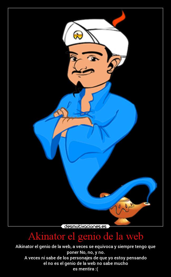 Akinator el genio de la web - Aikinator el genio de la web, a veces se equivoca y siempre tengo que
poner No, no, y no.
A veces ni sabe de los personajes de que yo estoy pensando
el no es el genio de la web no sabe mucho
es mentira :(