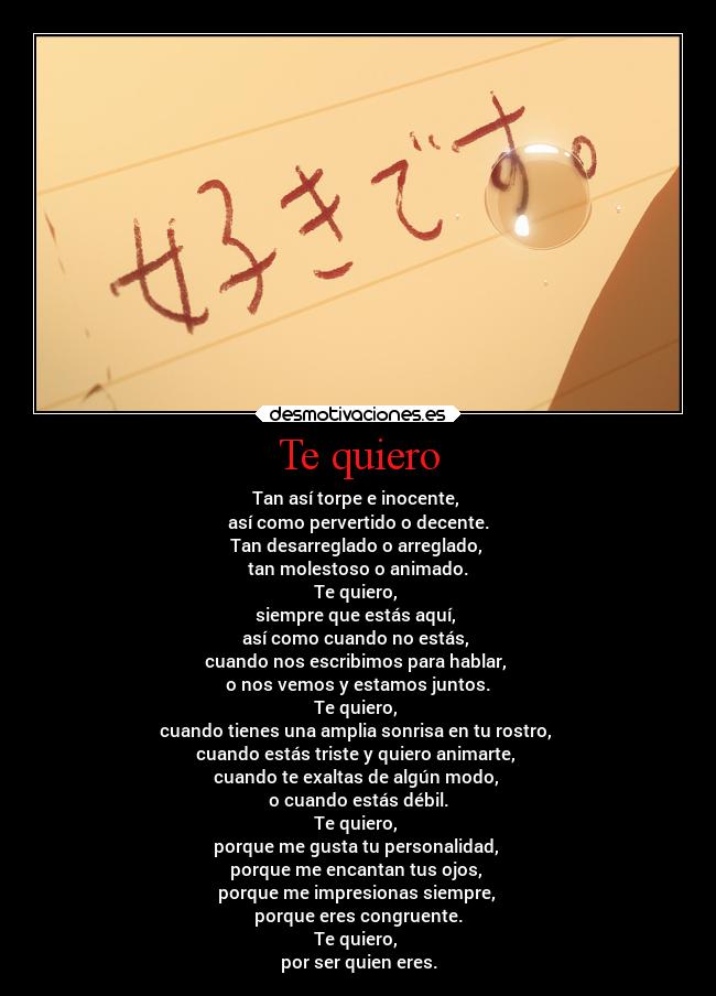 Te quiero - Tan así torpe e inocente,
así como pervertido o decente.
Tan desarreglado o arreglado,
tan molestoso o animado.
Te quiero,
siempre que estás aquí,
así como cuando no estás,
cuando nos escribimos para hablar,
o nos vemos y estamos juntos.
Te quiero,
cuando tienes una amplia sonrisa en tu rostro,
cuando estás triste y quiero animarte,
cuando te exaltas de algún modo,
o cuando estás débil.
Te quiero,
porque me gusta tu personalidad,
porque me encantan tus ojos,
porque me impresionas siempre,
porque eres congruente.
Te quiero,
por ser quien eres.