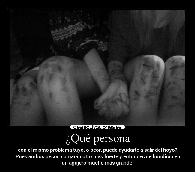 ¿Qué persona - con el mismo problema tuyo, o peor, puede ayudarte a salir del hoyo?
Pues ambos pesos sumarán otro más fuerte y entonces se hundirán en
un agujero mucho más grande.