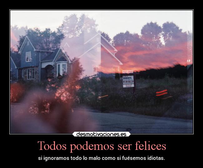 Todos podemos ser felices - si ignoramos todo lo malo como si fuésemos idiotas.