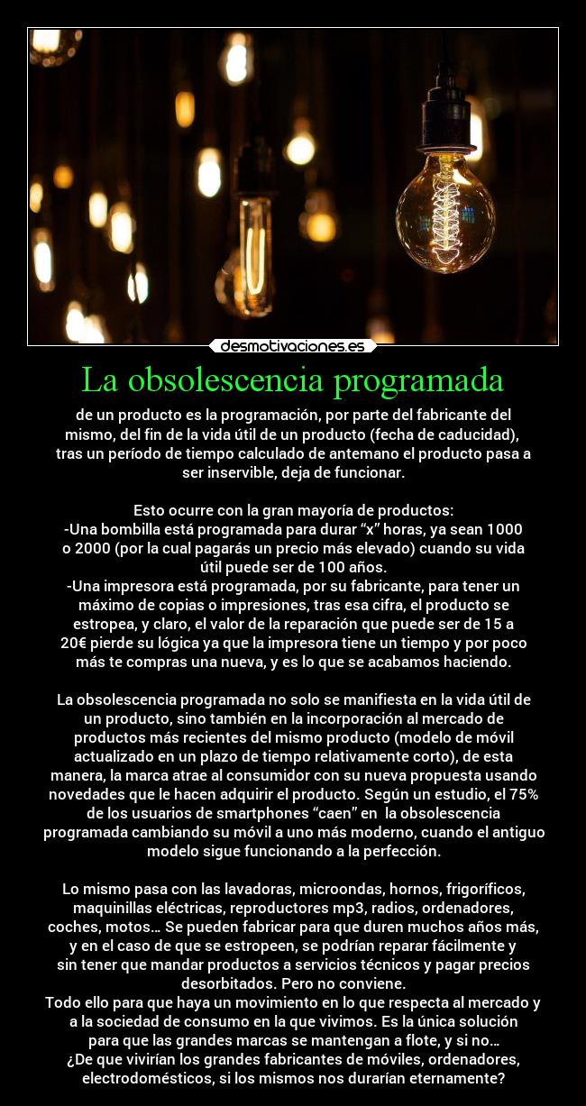 La obsolescencia programada - de un producto es la programación, por parte del fabricante del
mismo, del fin de la vida útil de un producto (fecha de caducidad),
tras un período de tiempo calculado de antemano el producto pasa a
ser inservible, deja de funcionar.
Esto ocurre con la gran mayoría de productos:
-Una bombilla está programada para durar “x” horas, ya sean 1000
o 2000 (por la cual pagarás un precio más elevado) cuando su vida
útil puede ser de 100 años.
-Una impresora está programada, por su fabricante, para tener un
máximo de copias o impresiones, tras esa cifra, el producto se
estropea, y claro, el valor de la reparación que puede ser de 15 a
20€ pierde su lógica ya que la impresora tiene un tiempo y por poco
más te compras una nueva, y es lo que se acabamos haciendo.
La obsolescencia programada no solo se manifiesta en la vida útil de
un producto, sino también en la incorporación al mercado de
productos más recientes del mismo producto (modelo de móvil
actualizado en un plazo de tiempo relativamente corto), de esta
manera, la marca atrae al consumidor con su nueva propuesta usando
novedades que le hacen adquirir el producto. Según un estudio, el 75%
de los usuarios de smartphones “caen” en la obsolescencia
programada cambiando su móvil a uno más moderno, cuando el antiguo
modelo sigue funcionando a la perfección.
Lo mismo pasa con las lavadoras, microondas, hornos, frigoríficos,
maquinillas eléctricas, reproductores mp3, radios, ordenadores,
coches, motos… Se pueden fabricar para que duren muchos años más,
y en el caso de que se estropeen, se podrían reparar fácilmente y
sin tener que mandar productos a servicios técnicos y pagar precios
desorbitados. Pero no conviene.
Todo ello para que haya un movimiento en lo que respecta al mercado y
a la sociedad de consumo en la que vivimos. Es la única solución
para que las grandes marcas se mantengan a flote, y si no…
¿De que vivirían los grandes fabricantes de móviles, ordenadores,
electrodomésticos, si los mismos nos durarían eternamente?