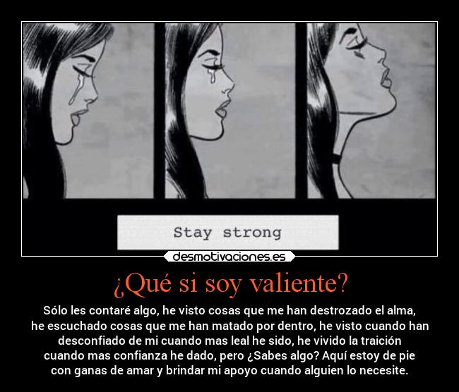 ¿Qué si soy valiente? - Sólo les contaré algo, he visto cosas que me han destrozado el alma,
he escuchado cosas que me han matado por dentro, he visto cuando han
desconfiado de mi cuando mas leal he sido, he vivido la traición
cuando mas confianza he dado, pero ¿Sabes algo? Aquí estoy de pie
con ganas de amar y brindar mi apoyo cuando alguien lo necesite.