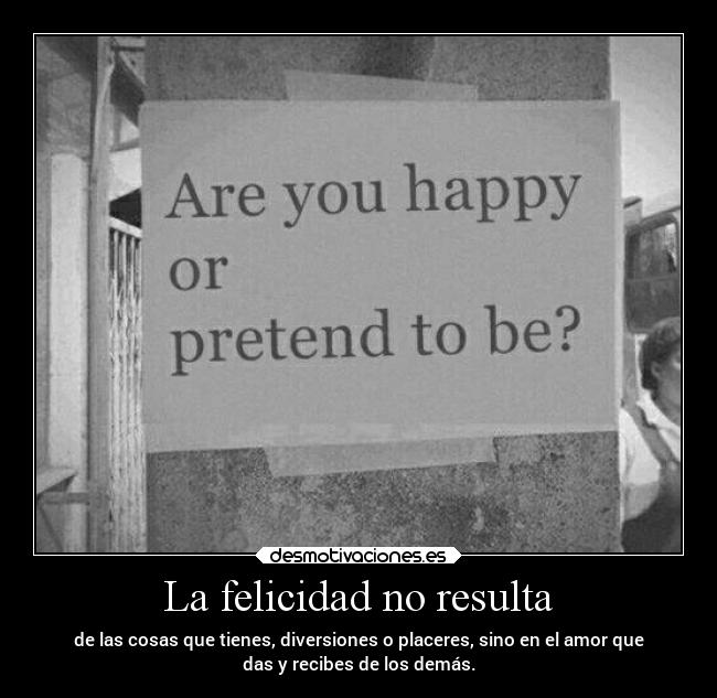 La felicidad no resulta - de las cosas que tienes, diversiones o placeres, sino en el amor que
das y recibes de los demás.