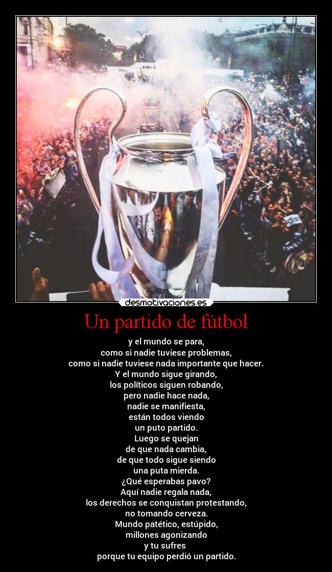 Un partido de fútbol - y el mundo se para,
como si nadie tuviese problemas,
como si nadie tuviese nada importante que hacer.
Y el mundo sigue girando,
los políticos siguen robando,
pero nadie hace nada,
nadie se manifiesta,
están todos viendo
un puto partido.
Luego se quejan
de que nada cambia,
de que todo sigue siendo
una puta mierda.
¿Qué esperabas pavo?
Aquí nadie regala nada,
los derechos se conquistan protestando,
no tomando cerveza.
Mundo patético, estúpido,
millones agonizando
y tu sufres 
porque tu equipo perdió un partido.