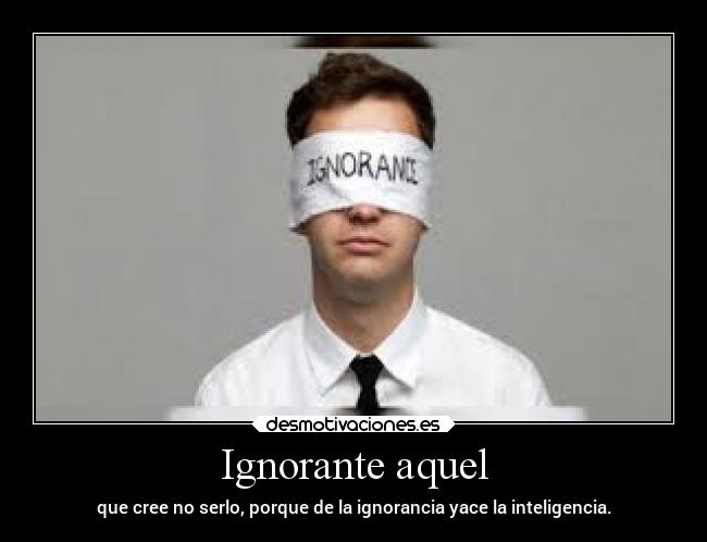 Ignorante aquel - que cree no serlo, porque de la ignorancia yace la inteligencia.