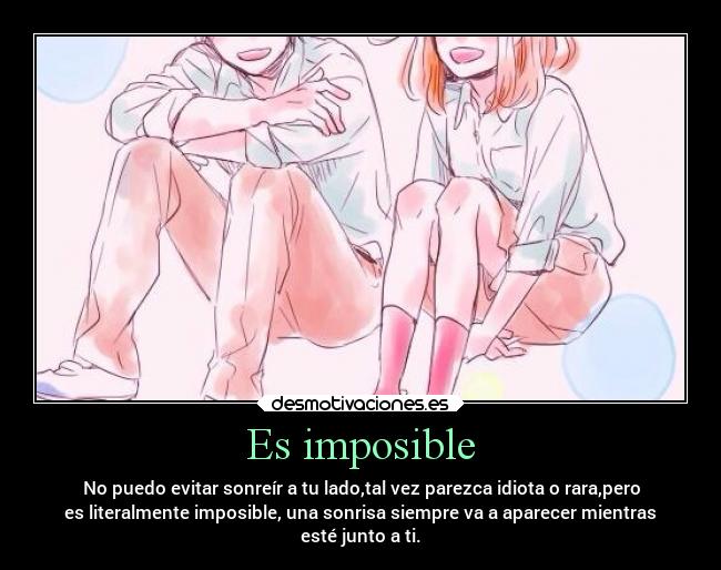Es imposible - No puedo evitar sonreír a tu lado,tal vez parezca idiota o rara,pero
es literalmente imposible, una sonrisa siempre va a aparecer mientras
esté junto a ti.