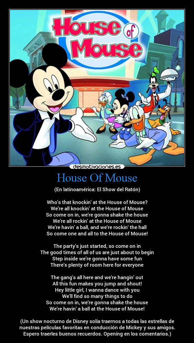 House Of Mouse - (En latinoamérica: El Show del Ratón)
Whos that knockin at the House of Mouse?
Were all knockin at the House of Mouse
So come on in, were gonna shake the house
Were all rockin at the House of Mouse
Were havin a ball, and were rockin the hall
So come one and all to the House of Mouse!
The partys just started, so come on in
The good times of all of us are just about to begin
Step inside were gonna have some fun
Theres plenty of room here for everyone
The gangs all here and were hangin out
All this fun makes you jump and shout!
Hey little girl, I wanna dance with you
Well find so many things to do
So come on in, were gonna shake the house
Were havin a ball at the House of Mouse!
(Un show nocturno de Disney solía traernos a todas las estrellas de
nuestras películas favoritas en conducción de Mickey y sus amigos.
Espero traerles buenos recuerdos. Opening en los comentarios.)