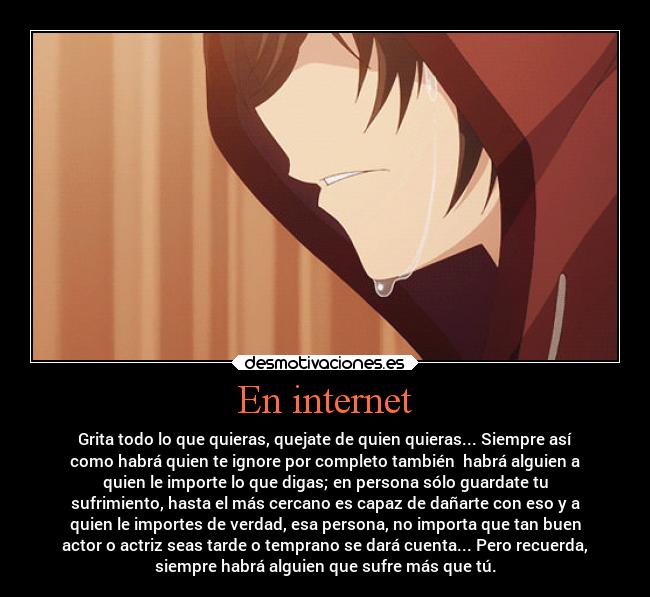 En internet - Grita todo lo que quieras, quejate de quien quieras... Siempre así
como habrá quien te ignore por completo también habrá alguien a
quien le importe lo que digas; en persona sólo guardate tu
sufrimiento, hasta el más cercano es capaz de dañarte con eso y a
quien le importes de verdad, esa persona, no importa que tan buen
actor o actriz seas tarde o temprano se dará cuenta... Pero recuerda,
siempre habrá alguien que sufre más que tú.
