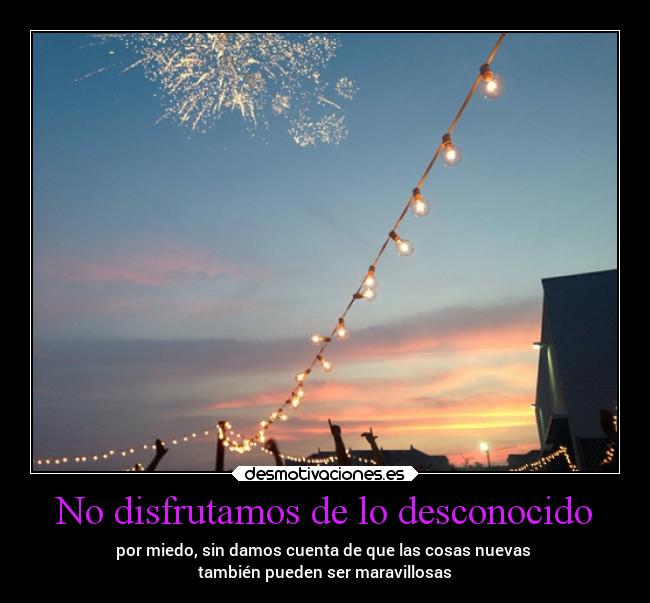 No disfrutamos de lo desconocido - por miedo, sin damos cuenta de que las cosas nuevas
también pueden ser maravillosas