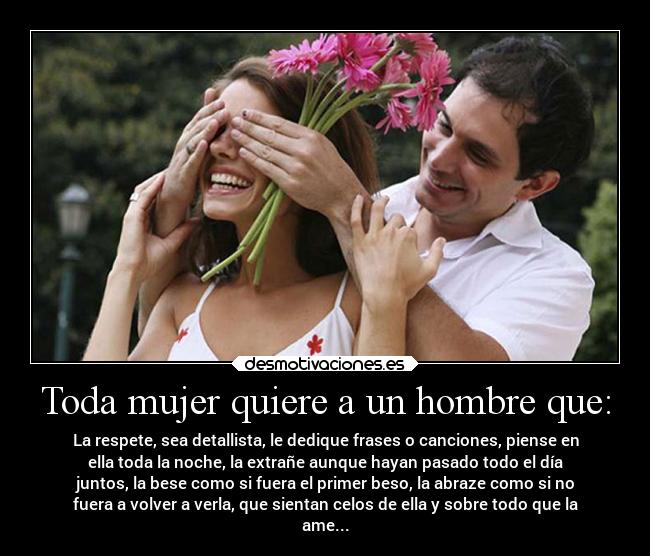 Toda mujer quiere a un hombre que: - La respete, sea detallista, le dedique frases o canciones, piense en
ella toda la noche, la extrañe aunque hayan pasado todo el día
juntos, la bese como si fuera el primer beso, la abraze como si no
fuera a volver a verla, que sientan celos de ella y sobre todo que la
ame...