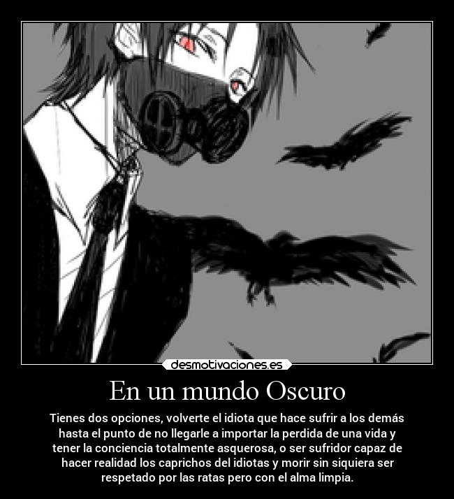 En un mundo Oscuro - Tienes dos opciones, volverte el idiota que hace sufrir a los demás
hasta el punto de no llegarle a importar la perdida de una vida y
tener la conciencia totalmente asquerosa, o ser sufridor capaz de
hacer realidad los caprichos del idiotas y morir sin siquiera ser
respetado por las ratas pero con el alma limpia.