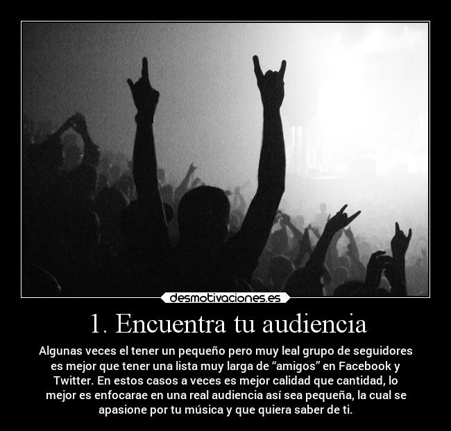 1. Encuentra tu audiencia - Algunas veces el tener un pequeño pero muy leal grupo de seguidores
es mejor que tener una lista muy larga de “amigos” en Facebook y
Twitter. En estos casos a veces es mejor calidad que cantidad, lo
mejor es enfocarae en una real audiencia así sea pequeña, la cual se
apasione por tu música y que quiera saber de ti.
