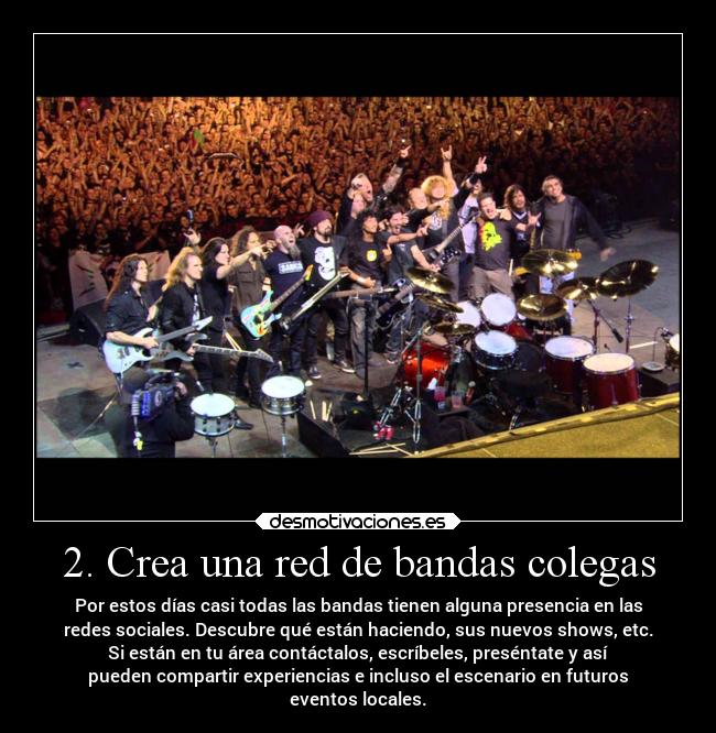 2. Crea una red de bandas colegas - Por estos días casi todas las bandas tienen alguna presencia en las
redes sociales. Descubre qué están haciendo, sus nuevos shows, etc.
Si están en tu área contáctalos, escríbeles, preséntate y así
pueden compartir experiencias e incluso el escenario en futuros
eventos locales.
