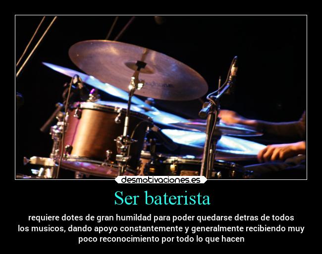 Ser baterista - requiere dotes de gran humildad para poder quedarse detras de todos
los musicos, dando apoyo constantemente y generalmente recibiendo muy
poco reconocimiento por todo lo que hacen