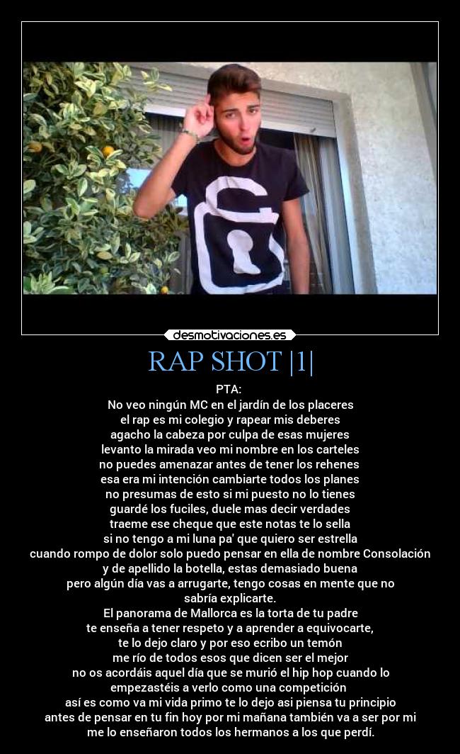 RAP SHOT |1| - PTA: 
No veo ningún MC en el jardín de los placeres
el rap es mi colegio y rapear mis deberes
agacho la cabeza por culpa de esas mujeres
levanto la mirada veo mi nombre en los carteles
no puedes amenazar antes de tener los rehenes 
esa era mi intención cambiarte todos los planes
no presumas de esto si mi puesto no lo tienes
guardé los fuciles, duele mas decir verdades
traeme ese cheque que este notas te lo sella
si no tengo a mi luna pa que quiero ser estrella
cuando rompo de dolor solo puedo pensar en ella de nombre Consolación
y de apellido la botella, estas demasiado buena
pero algún día vas a arrugarte, tengo cosas en mente que no
sabría explicarte.
El panorama de Mallorca es la torta de tu padre
te enseña a tener respeto y a aprender a equivocarte,
te lo dejo claro y por eso ecribo un temón
me río de todos esos que dicen ser el mejor
no os acordáis aquel día que se murió el hip hop cuando lo
empezastéis a verlo como una competición 
así es como va mi vida primo te lo dejo asi piensa tu principio
antes de pensar en tu fin hoy por mi mañana también va a ser por mi
me lo enseñaron todos los hermanos a los que perdí.