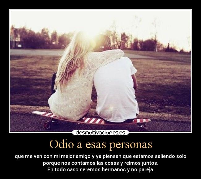 Odio a esas personas - que me ven con mi mejor amigo y ya piensan que estamos saliendo solo
porque nos contamos las cosas y reímos juntos.
En todo caso seremos hermanos y no pareja.