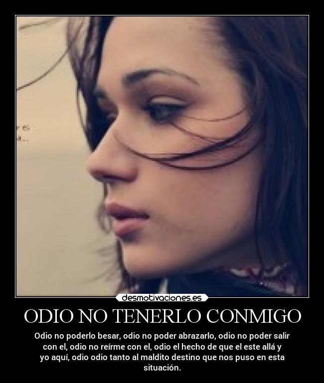 ODIO NO TENERLO CONMIGO - Odio no poderlo besar, odio no poder abrazarlo, odio no poder salir
con el, odio no reírme con el, odio el hecho de que el este allá y
yo aquí, odio odio tanto al maldito destino que nos puso en esta
situación.