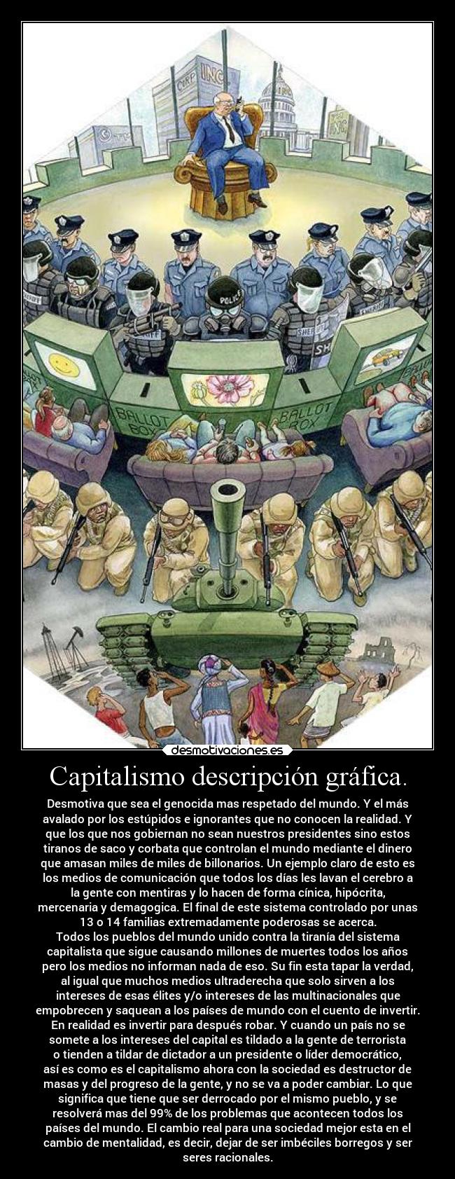 Capitalismo descripción gráfica. - Desmotiva que sea el genocida mas respetado del mundo. Y el más
avalado por los estúpidos e ignorantes que no conocen la realidad. Y
que los que nos gobiernan no sean nuestros presidentes sino estos
tiranos de saco y corbata que controlan el mundo mediante el dinero
que amasan miles de miles de billonarios. Un ejemplo claro de esto es
los medios de comunicación que todos los días les lavan el cerebro a
la gente con mentiras y lo hacen de forma cínica, hipócrita,
mercenaria y demagogica. El final de este sistema controlado por unas
13 o 14 familias extremadamente poderosas se acerca.
Todos los pueblos del mundo unido contra la tiranía del sistema
capitalista que sigue causando millones de muertes todos los años
pero los medios no informan nada de eso. Su fin esta tapar la verdad,
al igual que muchos medios ultraderecha que solo sirven a los
intereses de esas élites y/o intereses de las multinacionales que
empobrecen y saquean a los países de mundo con el cuento de invertir.
En realidad es invertir para después robar. Y cuando un país no se
somete a los intereses del capital es tildado a la gente de terrorista
o tienden a tildar de dictador a un presidente o líder democrático,
así es como es el capitalismo ahora con la sociedad es destructor de
masas y del progreso de la gente, y no se va a poder cambiar. Lo que
significa que tiene que ser derrocado por el mismo pueblo, y se
resolverá mas del 99% de los problemas que acontecen todos los
países del mundo. El cambio real para una sociedad mejor esta en el
cambio de mentalidad, es decir, dejar de ser imbéciles borregos y ser
seres racionales.