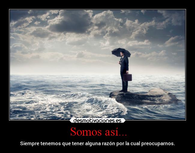 Somos así... - Siempre tenemos que tener alguna razón por la cual preocuparnos.