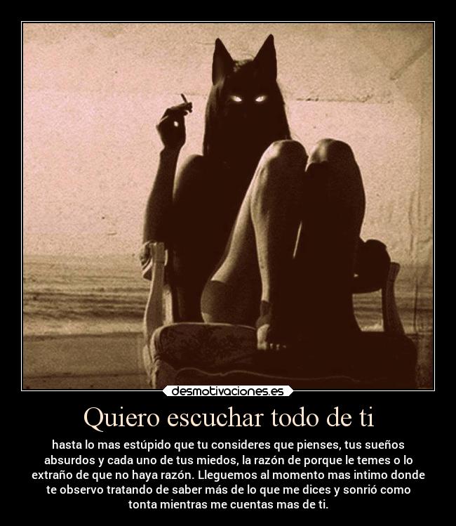 Quiero escuchar todo de ti - hasta lo mas estúpido que tu consideres que pienses, tus sueños
absurdos y cada uno de tus miedos, la razón de porque le temes o lo
extraño de que no haya razón. Lleguemos al momento mas intimo donde
te observo tratando de saber más de lo que me dices y sonrió como
tonta mientras me cuentas mas de ti.