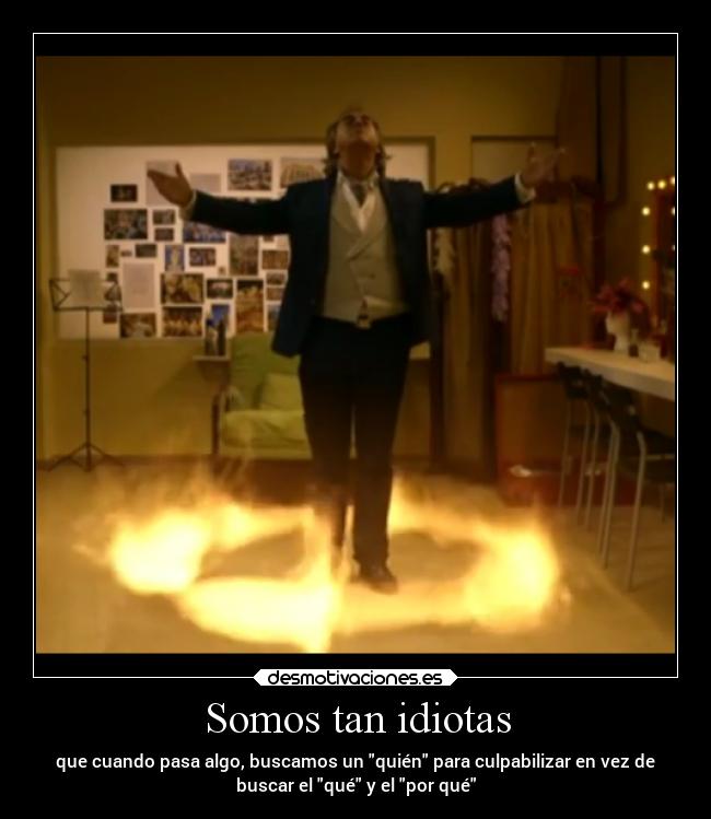 Somos tan idiotas - que cuando pasa algo, buscamos un quién para culpabilizar en vez de
buscar el qué y el por qué