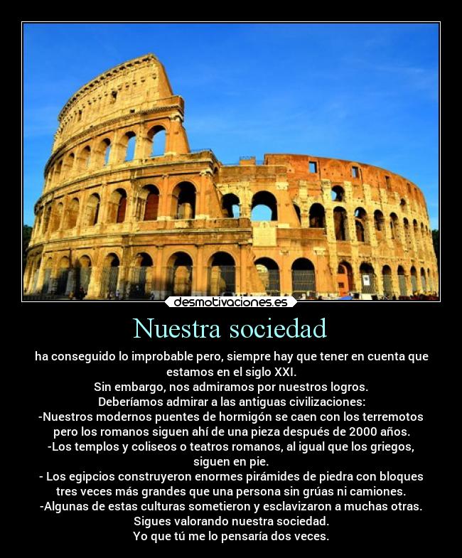 Nuestra sociedad - ha conseguido lo improbable pero, siempre hay que tener en cuenta que
estamos en el siglo XXI.
Sin embargo, nos admiramos por nuestros logros.
Deberíamos admirar a las antiguas civilizaciones:
-Nuestros modernos puentes de hormigón se caen con los terremotos
pero los romanos siguen ahí de una pieza después de 2000 años.
-Los templos y coliseos o teatros romanos, al igual que los griegos,
siguen en pie.
- Los egipcios construyeron enormes pirámides de piedra con bloques
tres veces más grandes que una persona sin grúas ni camiones.
-Algunas de estas culturas sometieron y esclavizaron a muchas otras.
Sigues valorando nuestra sociedad.
Yo que tú me lo pensaría dos veces.