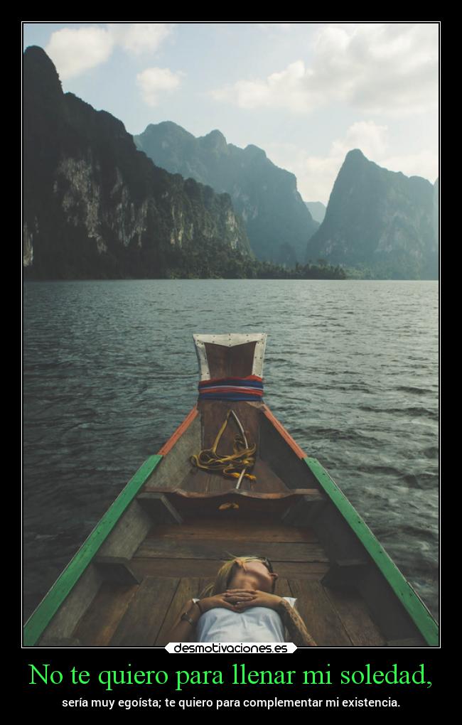 No te quiero para llenar mi soledad, - sería muy egoísta; te quiero para complementar mi existencia.