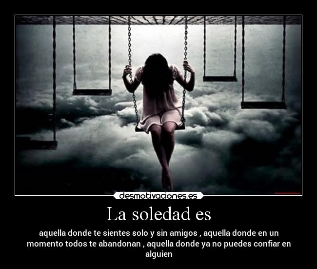 La soledad es - aquella donde te sientes solo y sin amigos , aquella donde en un
momento todos te abandonan , aquella donde ya no puedes confiar en
alguien