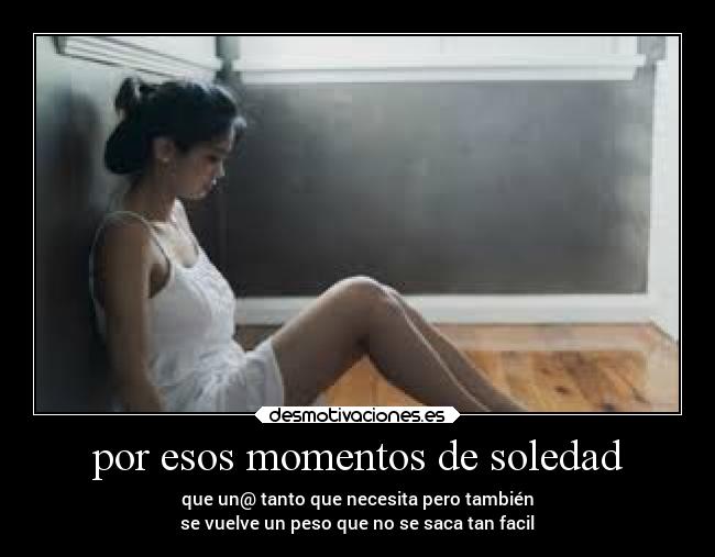por esos momentos de soledad - que un@ tanto que necesita pero también
se vuelve un peso que no se saca tan facil