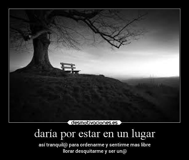 daría por estar en un lugar - así tranquil@ para ordenarme y sentirme mas libre
llorar desquitarme y ser un@