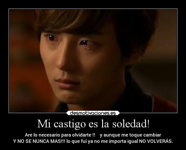 Mi castigo es la soledad! - Are lo necesario para olvidarte !! y aunque me toque cambiar
Y NO SE NUNCA MAS!!! lo que fui ya no me importa igual NO VOLVERÁS.