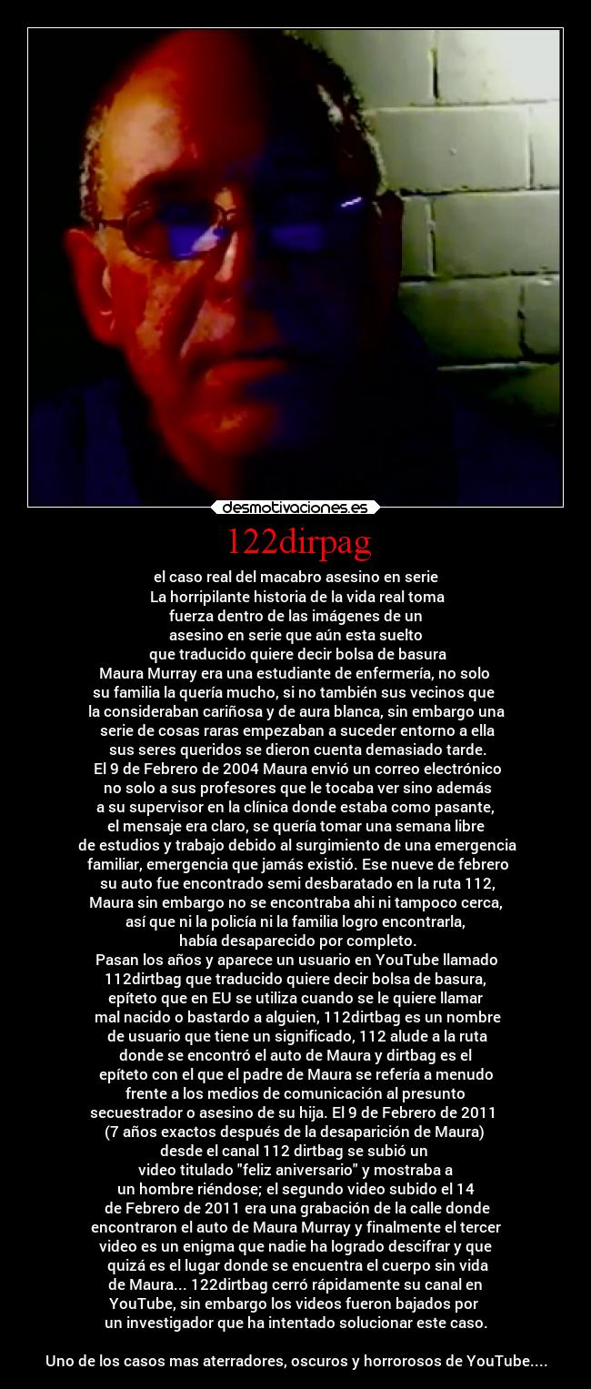 122dirpag - el caso real del macabro asesino en serie
La horripilante historia de la vida real toma
fuerza dentro de las imágenes de un
asesino en serie que aún esta suelto
que traducido quiere decir bolsa de basura
Maura Murray era una estudiante de enfermería, no solo
su familia la quería mucho, si no también sus vecinos que
la consideraban cariñosa y de aura blanca, sin embargo una
serie de cosas raras empezaban a suceder entorno a ella
sus seres queridos se dieron cuenta demasiado tarde.
El 9 de Febrero de 2004 Maura envió un correo electrónico
no solo a sus profesores que le tocaba ver sino además
a su supervisor en la clínica donde estaba como pasante,
el mensaje era claro, se quería tomar una semana libre
de estudios y trabajo debido al surgimiento de una emergencia
familiar, emergencia que jamás existió. Ese nueve de febrero
su auto fue encontrado semi desbaratado en la ruta 112,
Maura sin embargo no se encontraba ahi ni tampoco cerca,
así que ni la policía ni la familia logro encontrarla,
había desaparecido por completo.
Pasan los años y aparece un usuario en YouTube llamado
112dirtbag que traducido quiere decir bolsa de basura,
epíteto que en EU se utiliza cuando se le quiere llamar
mal nacido o bastardo a alguien, 112dirtbag es un nombre
de usuario que tiene un significado, 112 alude a la ruta
donde se encontró el auto de Maura y dirtbag es el
epíteto con el que el padre de Maura se refería a menudo
frente a los medios de comunicación al presunto
secuestrador o asesino de su hija. El 9 de Febrero de 2011
(7 años exactos después de la desaparición de Maura)
desde el canal 112 dirtbag se subió un
video titulado feliz aniversario y mostraba a
un hombre riéndose; el segundo video subido el 14
de Febrero de 2011 era una grabación de la calle donde
encontraron el auto de Maura Murray y finalmente el tercer
video es un enigma que nadie ha logrado descifrar y que
quizá es el lugar donde se encuentra el cuerpo sin vida
de Maura... 122dirtbag cerró rápidamente su canal en
YouTube, sin embargo los videos fueron bajados por
un investigador que ha intentado solucionar este caso.
Uno de los casos mas aterradores, oscuros y horrorosos de YouTube....
