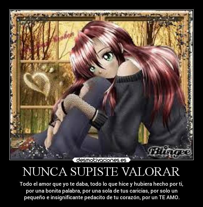 NUNCA SUPISTE VALORAR - Todo el amor que yo te daba, todo lo que hice y hubiera hecho por ti,
por una bonita palabra, por una sola de tus caricias, por solo un
pequeño e insignificante pedacito de tu corazón, por un TE AMO.