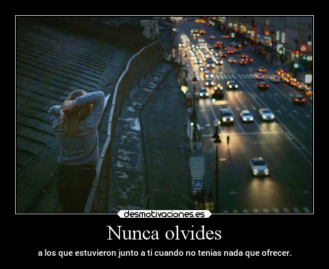 Nunca olvides - a los que estuvieron junto a ti cuando no tenias nada que ofrecer.