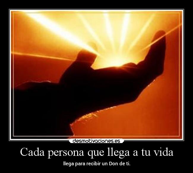 Cada persona que llega a tu vida - llega para recibir un Don de ti.
