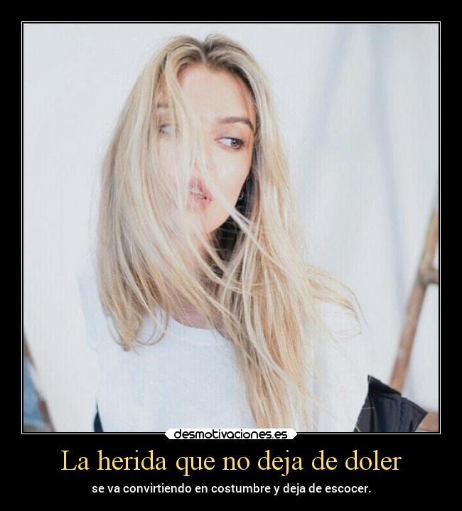 La herida que no deja de doler - se va convirtiendo en costumbre y deja de escocer.