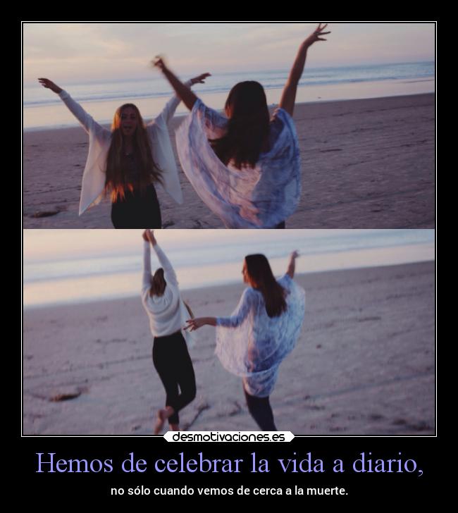 Hemos de celebrar la vida a diario, - no sólo cuando vemos de cerca a la muerte.