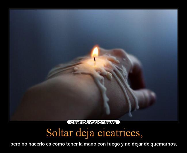 Soltar deja cicatrices, - pero no hacerlo es como tener la mano con fuego y no dejar de quemarnos.