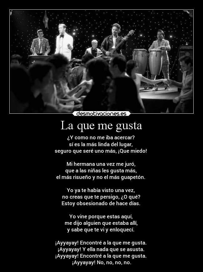 La que me gusta - ¿Y como no me iba acercar?
sí es la más linda del lugar,
seguro que seré uno más, ¡Que miedo!
Mi hermana una vez me juró,
que a las niñas les gusta más,
el más risueño y no el más guapetón.
Yo ya te había visto una vez,
no creas que te persigo, ¿O qué?
Estoy obsesionado de hace días.
Yo vine porque estas aquí,
me dijo alguien que estaba allí,
y sabe que te vi y enloquecí.
¡Ayyayay! Encontré a la que me gusta.
¡Ayyayay! Y ella nada que se asusta.
¡Ayyayay! Encontré a la que me gusta.
¡Ayyayay! No, no, no, no.