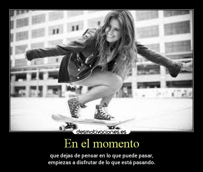 En el momento - que dejas de pensar en lo que puede pasar,
empiezas a disfrutar de lo que está pasando.