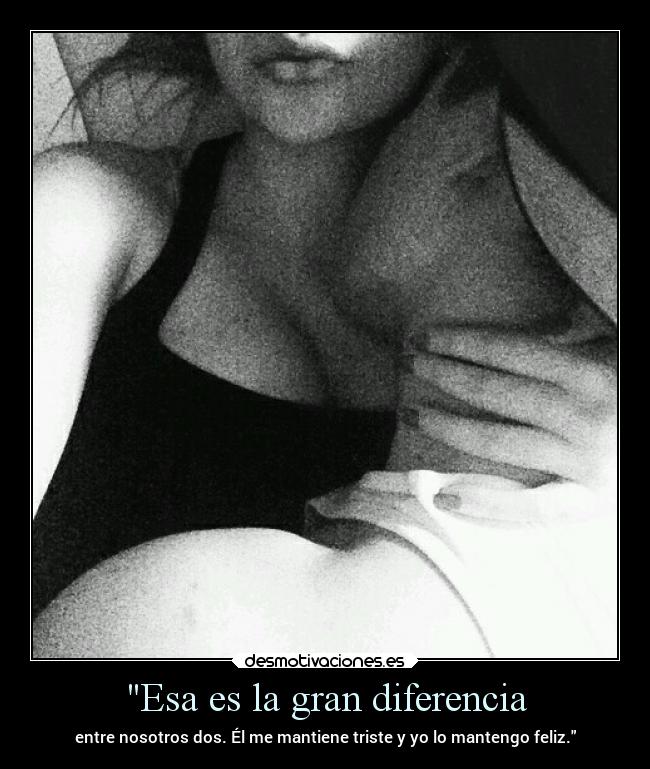 Esa es la gran diferencia - entre nosotros dos. Él me mantiene triste y yo lo mantengo feliz.