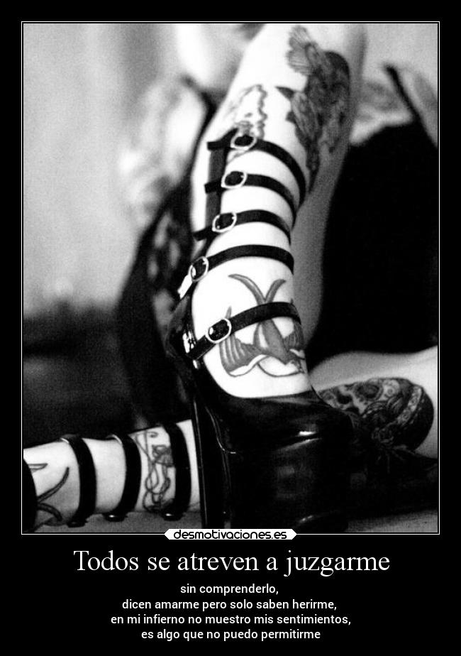 Todos se atreven a juzgarme - sin comprenderlo,
dicen amarme pero solo saben herirme,
en mi infierno no muestro mis sentimientos,
es algo que no puedo permitirme