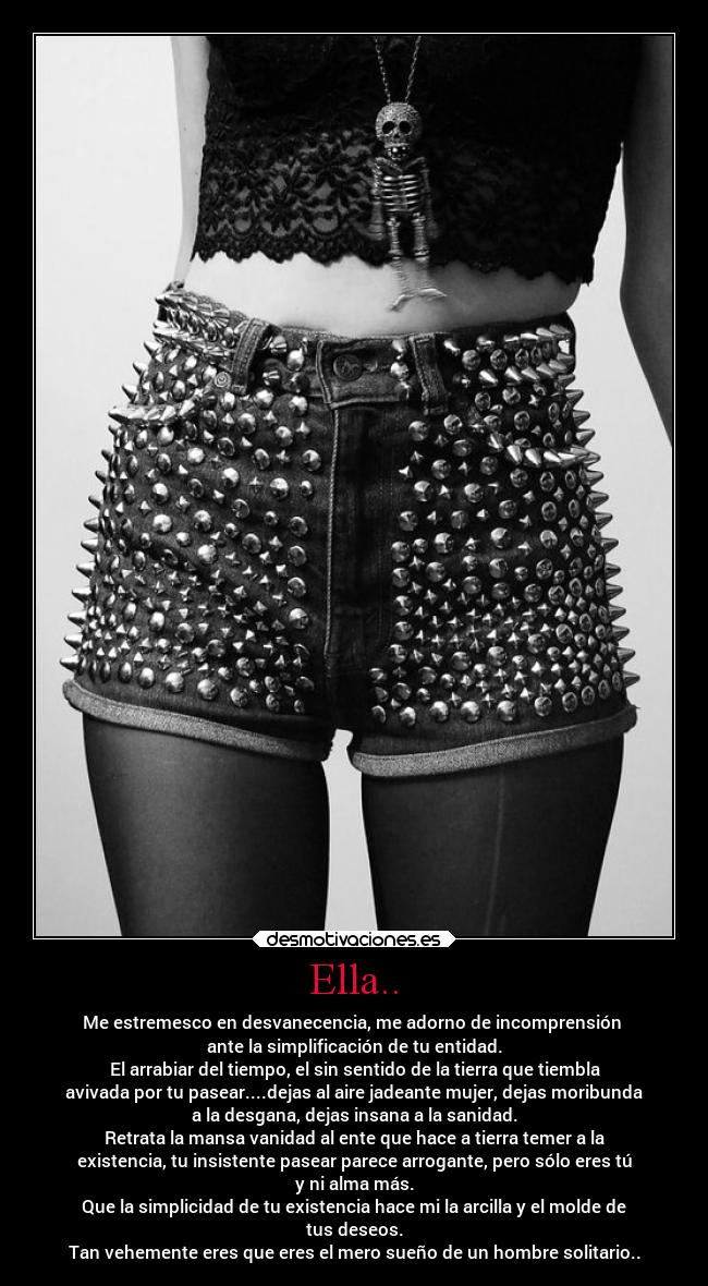 Ella.. - Me estremesco en desvanecencia, me adorno de incomprensión 
ante la simplificación de tu entidad.
El arrabiar del tiempo, el sin sentido de la tierra que tiembla
avivada por tu pasear....dejas al aire jadeante mujer, dejas moribunda
a la desgana, dejas insana a la sanidad.
Retrata la mansa vanidad al ente que hace a tierra temer a la
existencia, tu insistente pasear parece arrogante, pero sólo eres tú
y ni alma más.
Que la simplicidad de tu existencia hace mi la arcilla y el molde de
tus deseos.
Tan vehemente eres que eres el mero sueño de un hombre solitario..