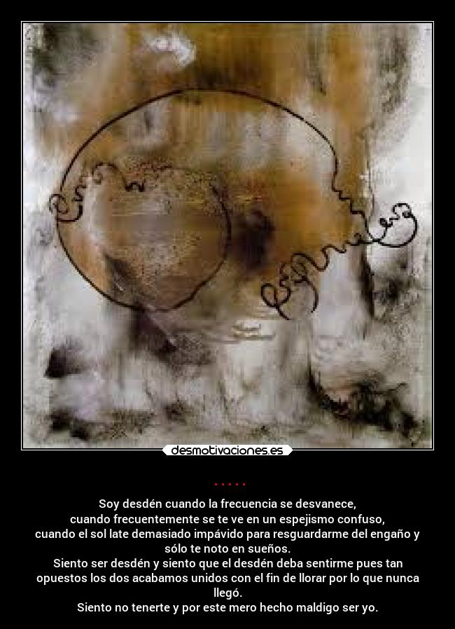 ..... - Soy desdén cuando la frecuencia se desvanece,
cuando frecuentemente se te ve en un espejismo confuso,
cuando el sol late demasiado impávido para resguardarme del engaño y
sólo te noto en sueños.
Siento ser desdén y siento que el desdén deba sentirme pues tan
opuestos los dos acabamos unidos con el fin de llorar por lo que nunca
llegó.
Siento no tenerte y por este mero hecho maldigo ser yo.