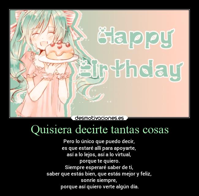 Quisiera decirte tantas cosas - Pero lo único que puedo decir, 
es que estaré allí para apoyarte, 
así a lo lejos, así a lo virtual, 
porque te quiero.
Siempre esperaré saber de ti, 
saber que estás bien, que estás mejor y feliz, 
sonríe siempre, 
porque así quiero verte algún día.