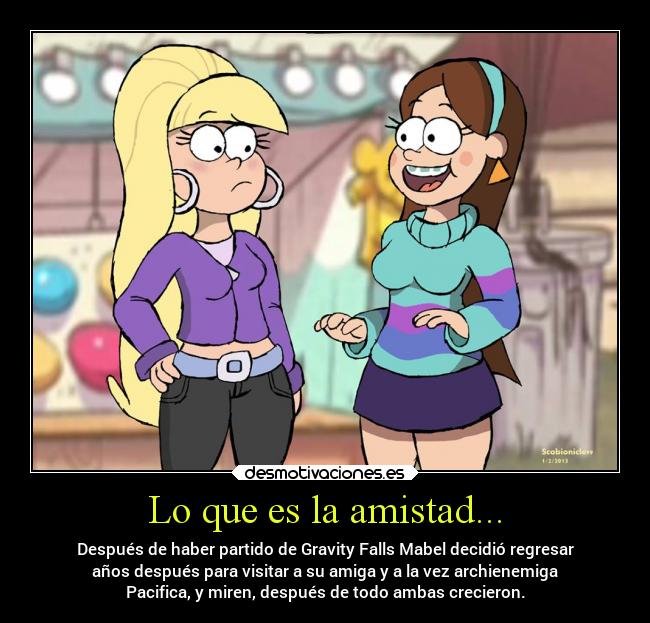 Lo que es la amistad... - Después de haber partido de Gravity Falls Mabel decidió regresar
años después para visitar a su amiga y a la vez archienemiga
Pacifica, y miren, después de todo ambas crecieron.
