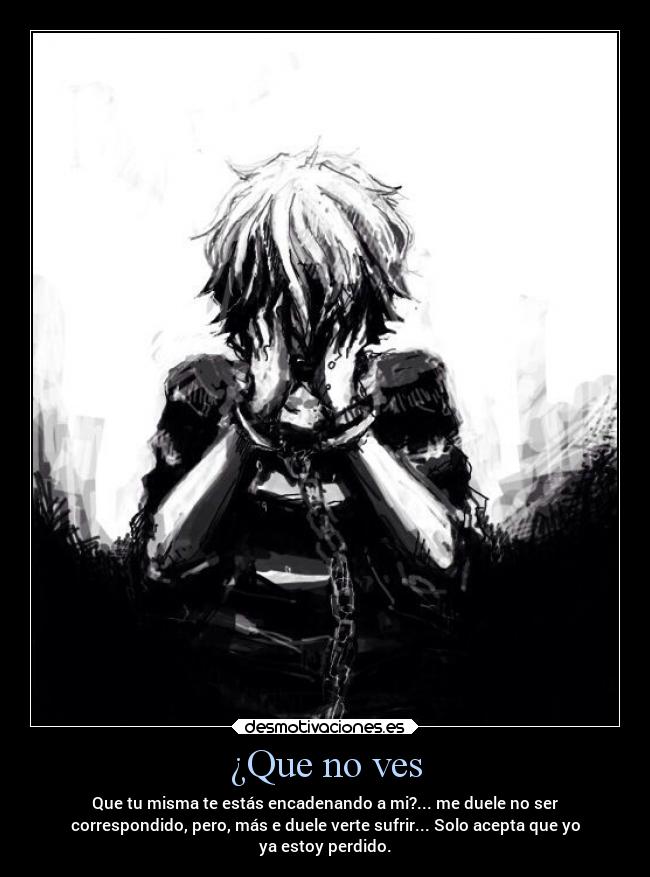 ¿Que no ves - Que tu misma te estás encadenando a mi?... me duele no ser
correspondido, pero, más e duele verte sufrir... Solo acepta que yo
ya estoy perdido.
