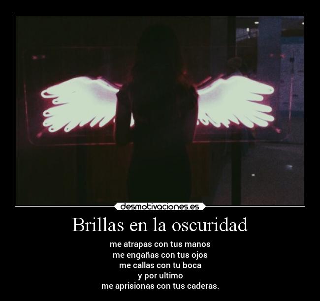 Brillas en la oscuridad - me atrapas con tus manos
me engañas con tus ojos
me callas con tu boca
y por ultimo
me aprisionas con tus caderas.